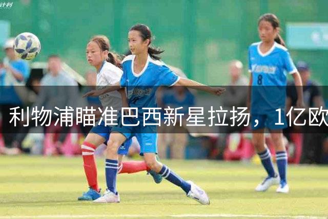 利物浦瞄准巴西新星拉扬，1亿欧解约金成转会关键
