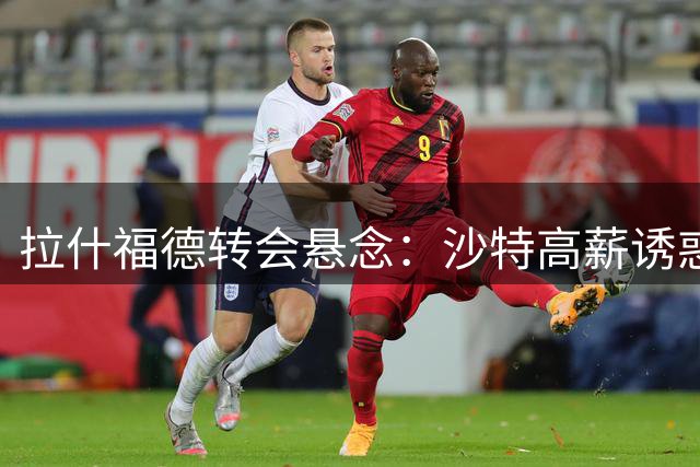 拉什福德转会悬念：沙特高薪诱惑难撼留欧决心 或成曼联交易筹码